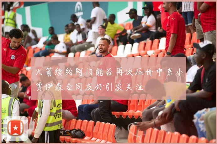 火箭续约阿门能否再次压价申京小贾伊森合同友好引发关注