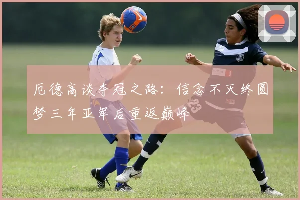 厄德高谈夺冠之路：信念不灭终圆梦三年亚军后重返巅峰