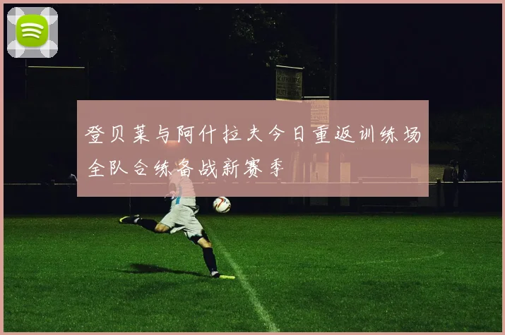 登贝莱与阿什拉夫今日重返训练场全队合练备战新赛季