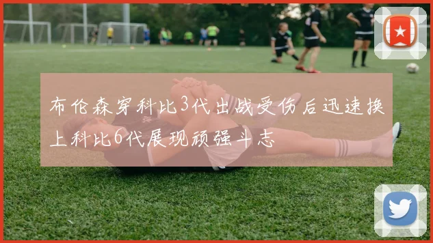布伦森穿科比3代出战受伤后迅速换上科比6代展现顽强斗志