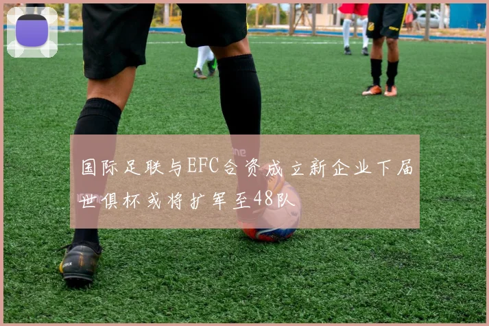 国际足联与EFC合资成立新企业下届世俱杯或将扩军至48队