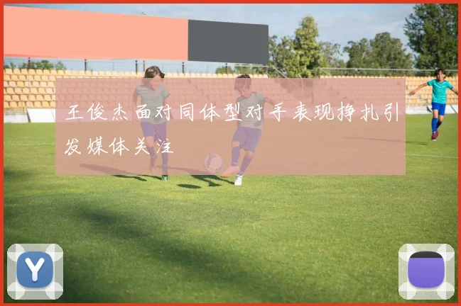 王俊杰面对同体型对手表现挣扎引发媒体关注