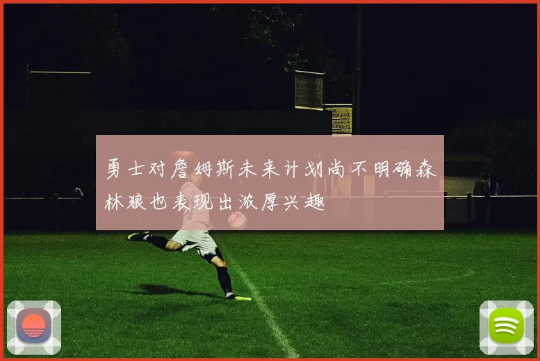 勇士对詹姆斯未来计划尚不明确森林狼也表现出浓厚兴趣