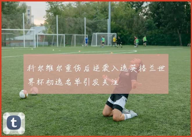 科尔维尔重伤后逆袭入选英格兰世界杯初选名单引发关注