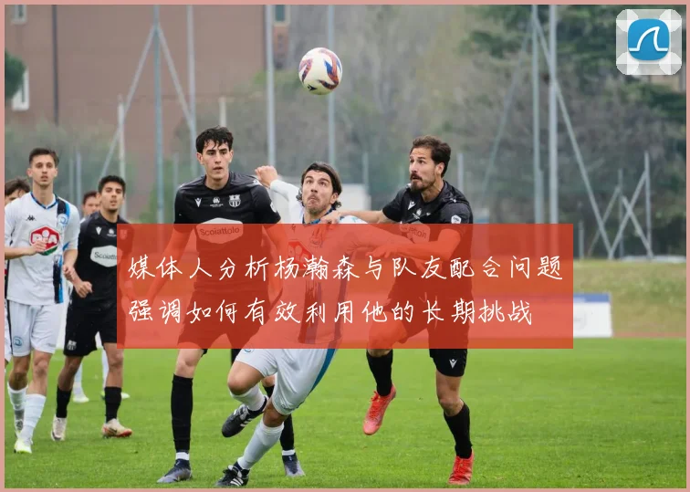 媒体人分析杨瀚森与队友配合问题强调如何有效利用他的长期挑战