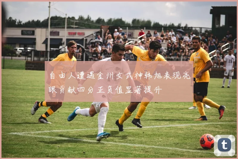 自由人遭遇金州女武神韩旭表现亮眼贡献四分正负值显著提升
