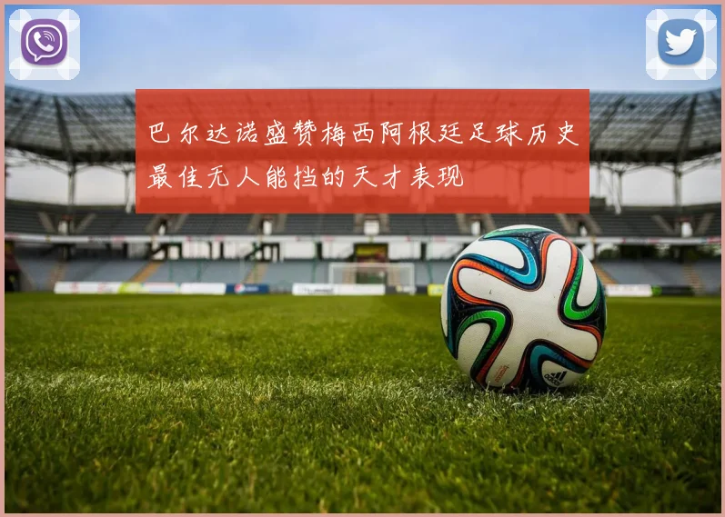 巴尔达诺盛赞梅西阿根廷足球历史最佳无人能挡的天才表现