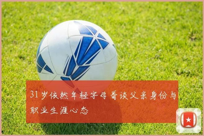 31岁依然年轻字母哥谈父亲身份与职业生涯心态